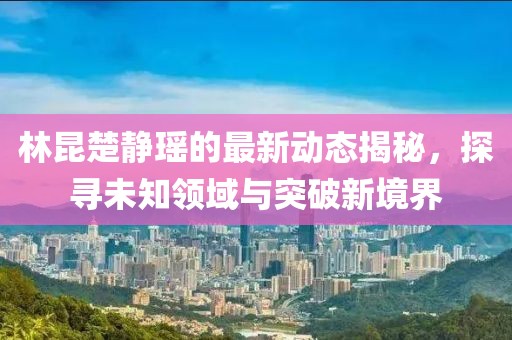 林昆楚静瑶的最新动态揭秘，探寻未知领域与突破新境界