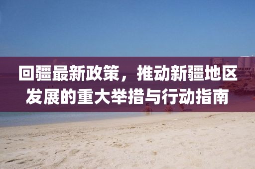 回疆最新政策，推动新疆地区发展的重大举措与行动指南