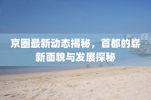 京圈最新动态揭秘，首都的崭新面貌与发展探秘