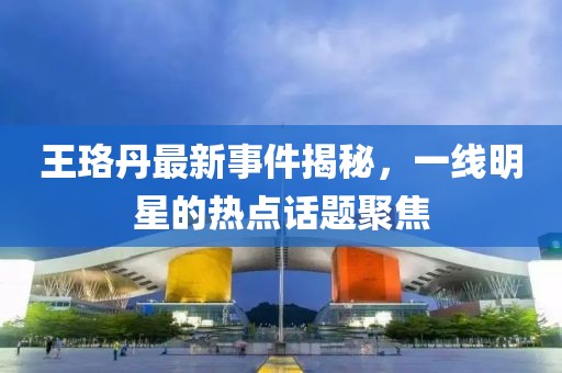 王珞丹最新事件揭秘，一线明星的热点话题聚焦