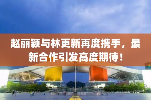 赵丽颖与林更新再度携手，最新合作引发高度期待！