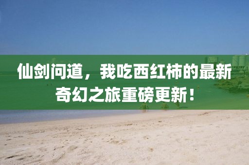 仙剑问道，我吃西红柿的最新奇幻之旅重磅更新！