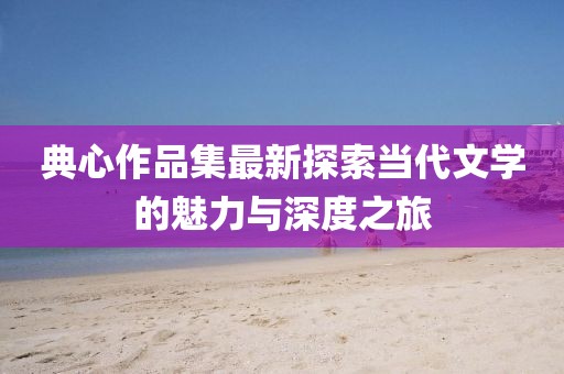 典心作品集最新探索当代文学的魅力与深度之旅