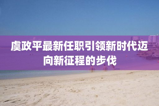 虞政平最新任职引领新时代迈向新征程的步伐