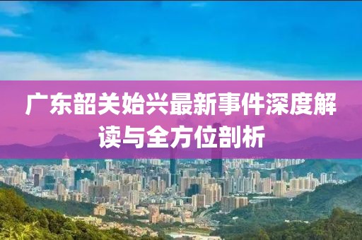 广东韶关始兴最新事件深度解读与全方位剖析
