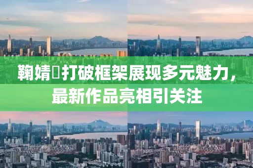 鞠婧祎打破框架展现多元魅力，最新作品亮相引关注