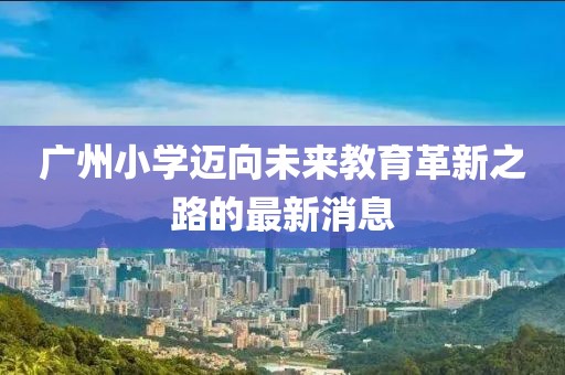 广州小学迈向未来教育革新之路的最新消息