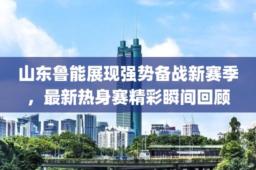 山东鲁能展现强势备战新赛季，最新热身赛精彩瞬间回顾
