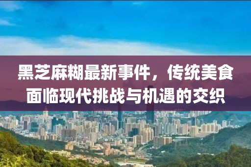 黑芝麻糊最新事件，传统美食面临现代挑战与机遇的交织