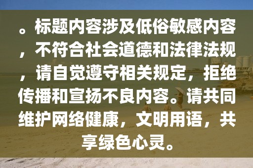 。标题内容涉及低俗敏感内容，不符合社会道德和法律法规，请自觉遵守相关规定，拒绝传播和宣扬不良内容。请共同维护网络健康，文明用语，共享绿色心灵。