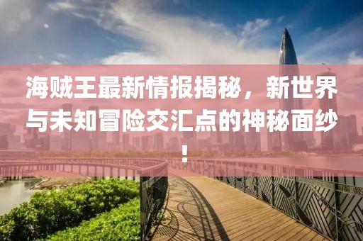 海贼王最新情报揭秘，新世界与未知冒险交汇点的神秘面纱！