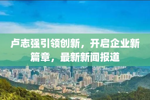 卢志强引领创新，开启企业新篇章，最新新闻报道