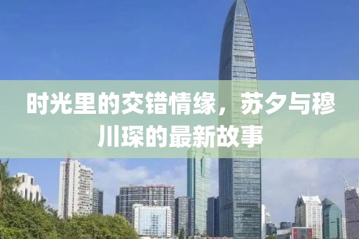时光里的交错情缘，苏夕与穆川琛的最新故事