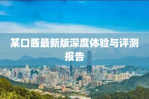 某口酱最新版深度体验与评测报告