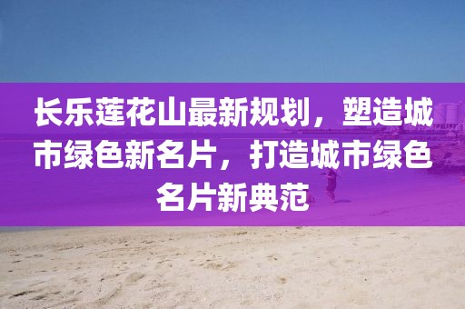 长乐莲花山最新规划，塑造城市绿色新名片，打造城市绿色名片新典范
