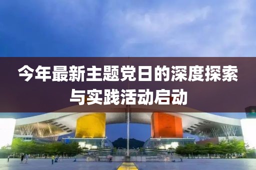 今年最新主题党日的深度探索与实践活动启动