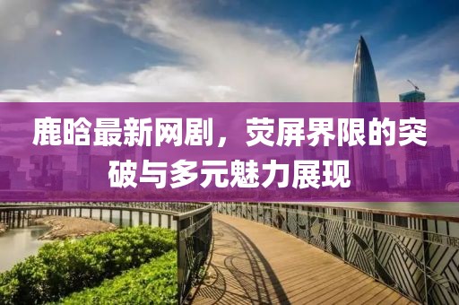 鹿晗最新网剧，荧屏界限的突破与多元魅力展现
