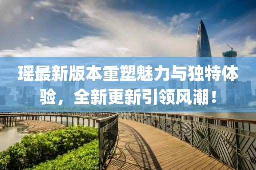 瑶最新版本重塑魅力与独特体验，全新更新引领风潮！