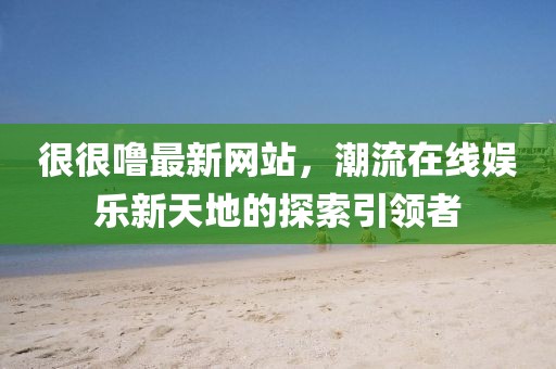 很很噜最新网站，潮流在线娱乐新天地的探索引领者
