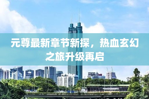 元尊最新章节新探，热血玄幻之旅升级再启