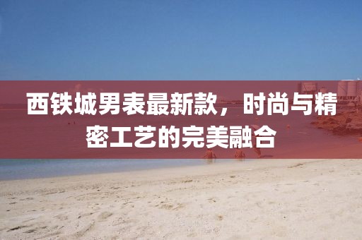 西铁城男表最新款，时尚与精密工艺的完美融合