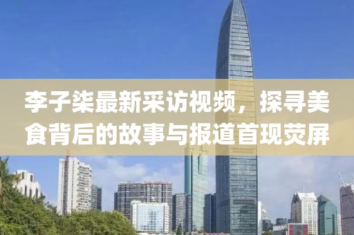 李子柒最新采访视频，探寻美食背后的故事与报道首现荧屏