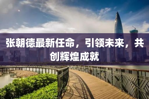 张朝德最新任命，引领未来，共创辉煌成就