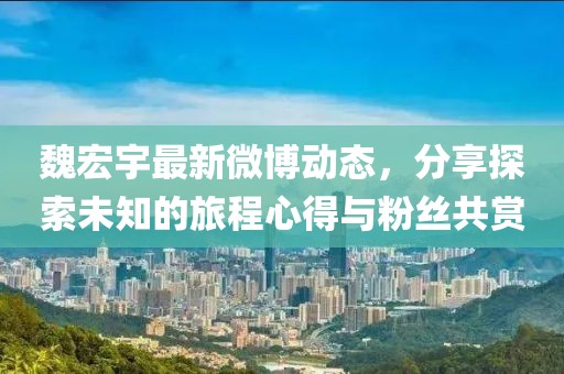 魏宏宇最新微博动态，分享探索未知的旅程心得与粉丝共赏