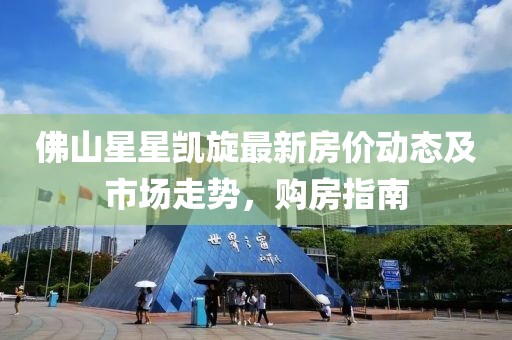 佛山星星凯旋最新房价动态及市场走势，购房指南