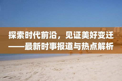 探索时代前沿，见证美好变迁——最新时事报道与热点解析