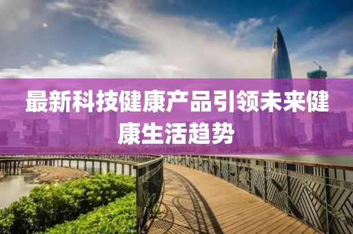最新科技健康产品引领未来健康生活趋势