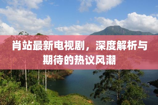 肖站最新电视剧，深度解析与期待的热议风潮