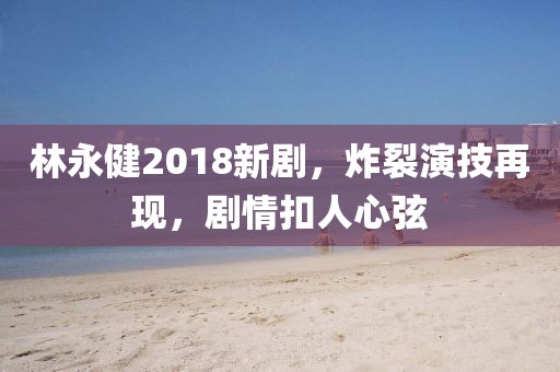 林永健2018新剧，炸裂演技再现，剧情扣人心弦