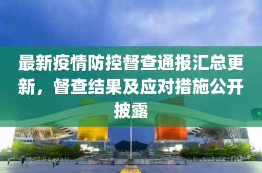 最新疫情防控督查通报汇总更新，督查结果及应对措施公开披露