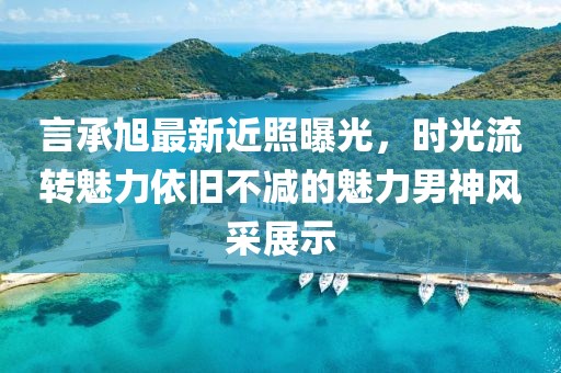 言承旭最新近照曝光，时光流转魅力依旧不减的魅力男神风采展示