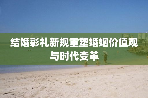 结婚彩礼新规重塑婚姻价值观与时代变革