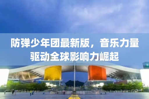 防弹少年团最新版，音乐力量驱动全球影响力崛起
