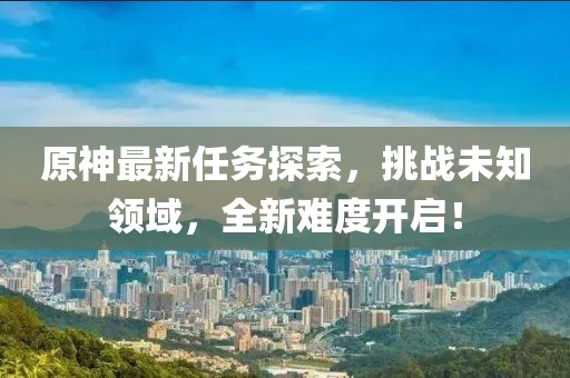 原神最新任务探索，挑战未知领域，全新难度开启！
