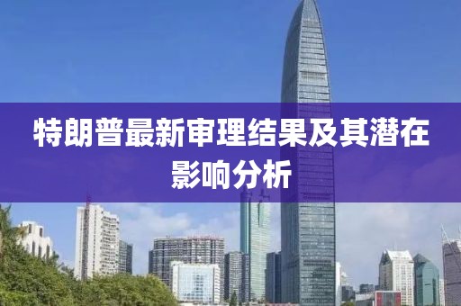 特朗普最新审理结果及其潜在影响分析