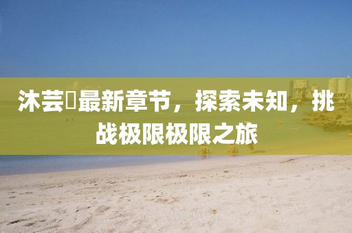 沐芸婳最新章节，探索未知，挑战极限极限之旅