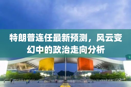 特朗普连任最新预测，风云变幻中的政治走向分析