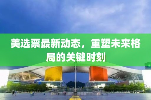 美选票最新动态，重塑未来格局的关键时刻