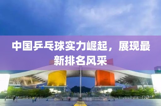 中国乒乓球实力崛起，展现最新排名风采