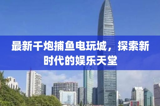最新千炮捕鱼电玩城，探索新时代的娱乐天堂