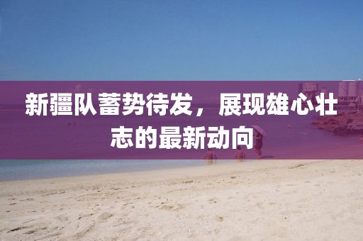 新疆队蓄势待发，展现雄心壮志的最新动向