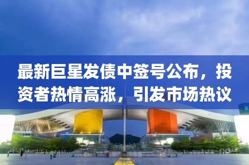 最新巨星发债中签号公布，投资者热情高涨，引发市场热议