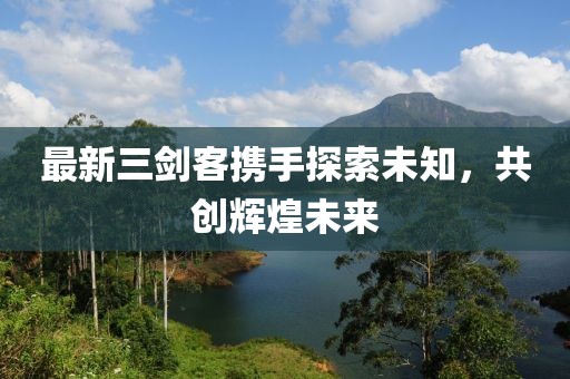 最新三剑客携手探索未知，共创辉煌未来