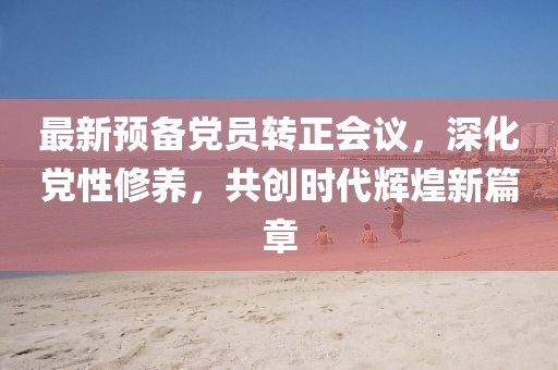 最新预备党员转正会议，深化党性修养，共创时代辉煌新篇章