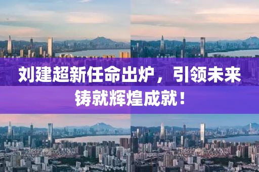 刘建超新任命出炉，引领未来铸就辉煌成就！