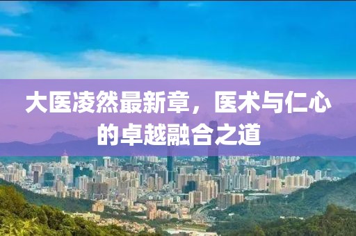 大医凌然最新章，医术与仁心的卓越融合之道